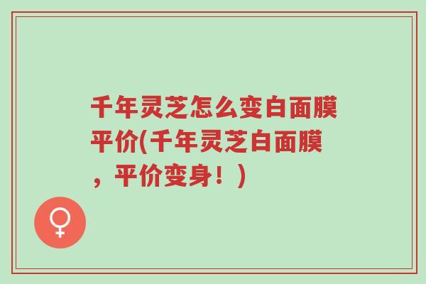 千年灵芝怎么变白面膜平价(千年灵芝白面膜,平价变身!)-第1张图片-超越 千年灵芝怎么变白面膜平价(千年灵芝白面膜,平价变身!)-第1张图片-超越