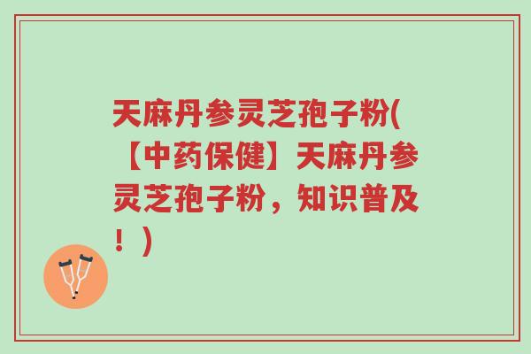 天麻丹参灵芝孢子粉(【中药保健】天麻丹参灵芝孢子粉，知识普及！)-第1张图片-超越