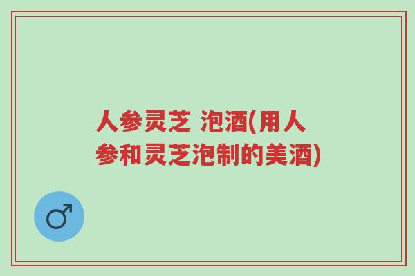 人参灵芝 泡酒(用人参和灵芝泡制的美酒)-第1张图片-超越 人参灵芝 泡酒(用人参和灵芝泡制的美酒)-第1张图片-超越
