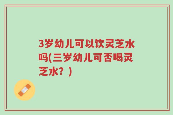 3岁幼儿可以饮灵芝水吗(三岁幼儿可否喝灵芝水？)-第1张图片-超越