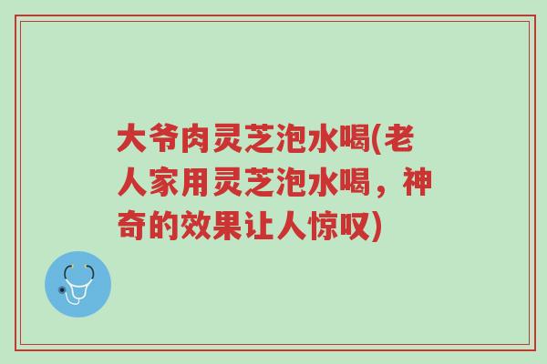 大爷肉灵芝泡水喝(老人家用灵芝泡水喝，神奇的效果让人惊叹)-第1张图片-超越