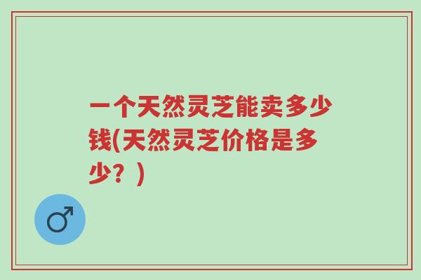 一个天然灵芝能卖多少钱(天然灵芝价格是多少?)-第1张图片-超越 一个天然灵芝能卖多少钱(天然灵芝价格是多少?)-第1张图片-超越