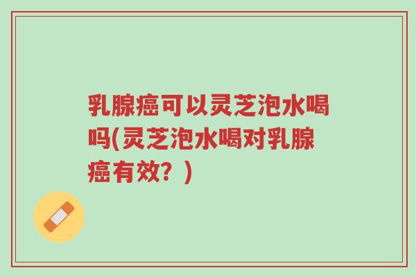 乳腺癌可以灵芝泡水喝吗(灵芝泡水喝对乳腺癌有效?)-第1张图片-超越 乳腺癌可以灵芝泡水喝吗(灵芝泡水喝对乳腺癌有效?)-第1张图片-超越