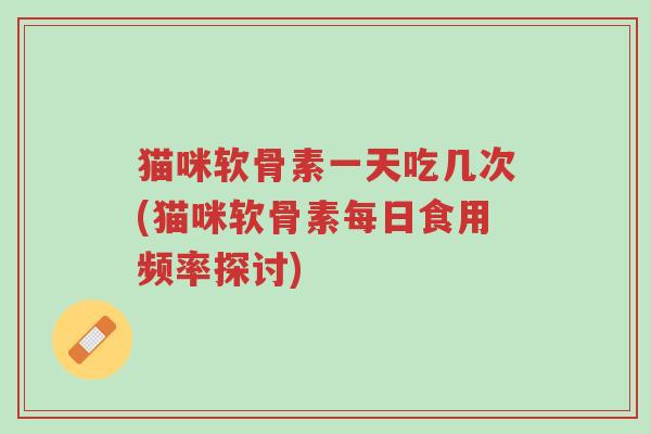 猫咪软骨素一天吃几次(猫咪软骨素每日食用频率探讨)-第1张图片-超越 猫咪软骨素一天吃几次(猫咪软骨素每日食用频率探讨)-第1张图片-超越