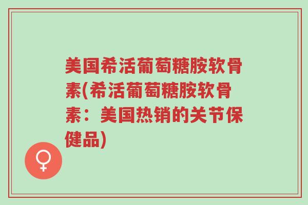 美国希活葡萄糖胺软骨素(希活葡萄糖胺软骨素：美国热销的关节保健品)-第1张图片-超越