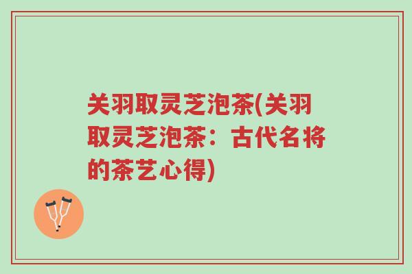 关羽取灵芝泡茶(关羽取灵芝泡茶:古代名将的茶艺心得)-第1张图片-超越 关羽取灵芝泡茶(关羽取灵芝泡茶:古代名将的茶艺心得)-第1张图片-超越