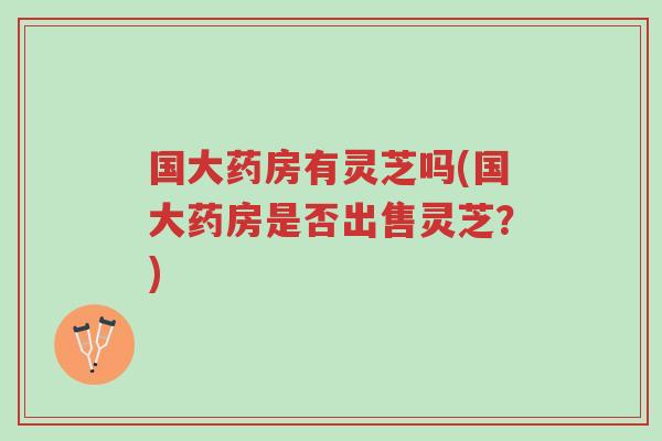 国大药房有灵芝吗(国大药房是否出售灵芝？)-第1张图片-超越