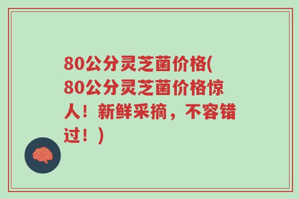 80公分灵芝菌价格(80公分灵芝菌价格惊人!新鲜采摘,不容错过!)-第1张图片-超越 80公分灵芝菌价格(80公分灵芝菌价格惊人!新鲜采摘,不容错过!)-第1张图片-超越