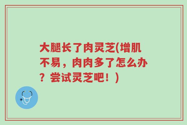 大腿长了肉灵芝(增肌不易，肉肉多了怎么办？尝试灵芝吧！)-第1张图片-超越