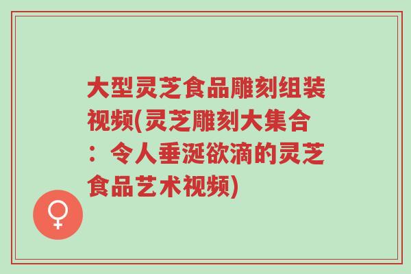 大型灵芝食品雕刻组装视频(灵芝雕刻大集合：令人垂涎欲滴的灵芝食品艺术视频)-第1张图片-超越