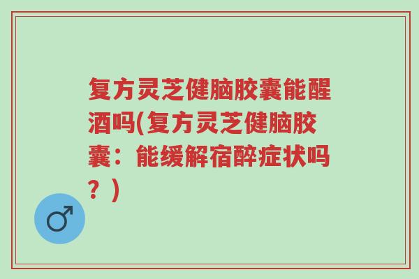 复方灵芝健脑胶囊能醒酒吗(复方灵芝健脑胶囊:能缓解宿醉症状吗?)-第1张图片-超越 复方灵芝健脑胶囊能醒酒吗(复方灵芝健脑胶囊:能缓解宿醉症状吗?)-第1张图片-超越