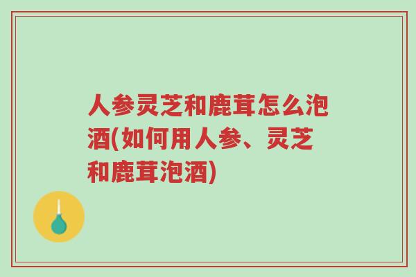 人参灵芝和鹿茸怎么泡酒(如何用人参、灵芝和鹿茸泡酒)-第1张图片-超越