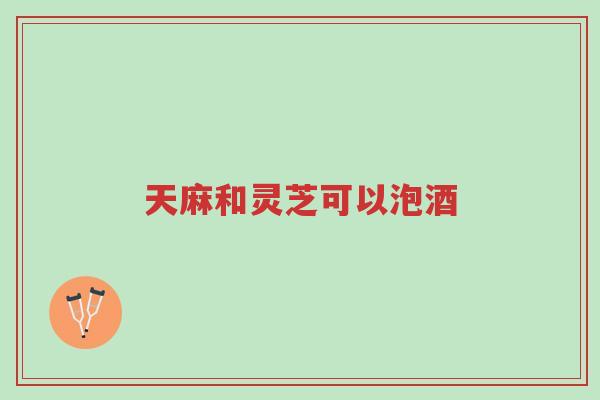 天麻和灵芝可以泡酒-第1张图片-超越