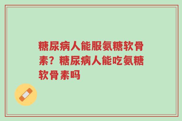 糖尿病人能服氨糖软骨素？糖尿病人能吃氨糖软骨素吗-第1张图片-超越