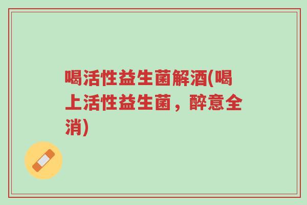 喝活性益生菌解酒(喝上活性益生菌，醉意全消)-第1张图片-超越