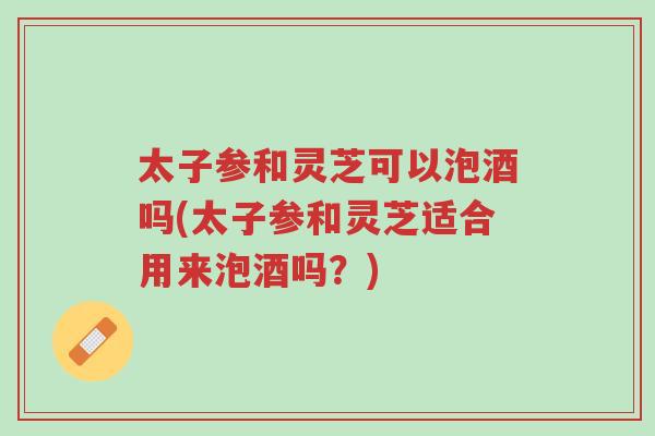 太子参和灵芝可以泡酒吗(太子参和灵芝适合用来泡酒吗?)-第1张图片-超越 太子参和灵芝可以泡酒吗(太子参和灵芝适合用来泡酒吗?)-第1张图片-超越