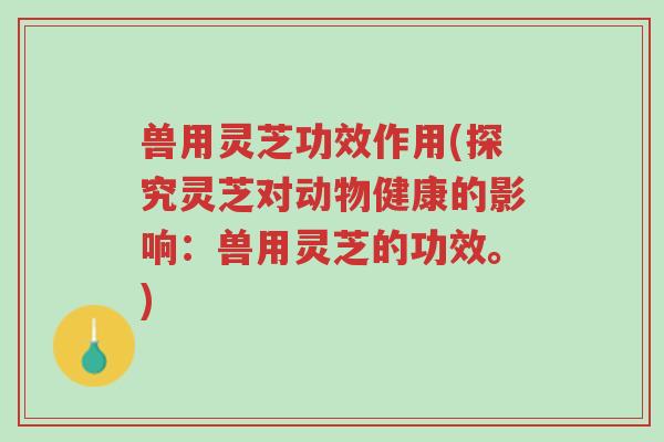 兽用灵芝功效作用(探究灵芝对动物健康的影响:兽用灵芝的功效。)-第1张图片-超越 兽用灵芝功效作用(探究灵芝对动物健康的影响:兽用灵芝的功效。)-第1张图片-超越