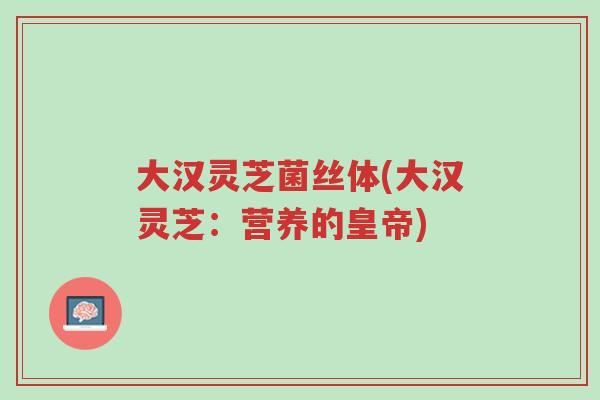 大汉灵芝菌丝体(大汉灵芝：营养的皇帝)-第1张图片-超越