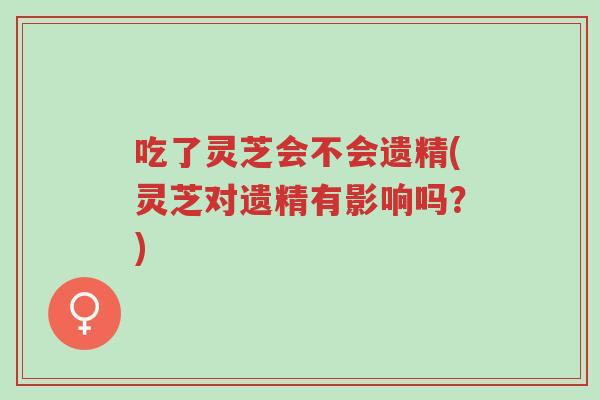 吃了灵芝会不会遗精(灵芝对遗精有影响吗?)-第1张图片-超越 吃了灵芝会不会遗精(灵芝对遗精有影响吗?)-第1张图片-超越