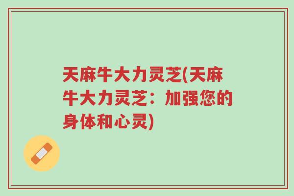 天麻牛大力灵芝(天麻牛大力灵芝:加强您的身体和心灵)-第1张图片-超越 天麻牛大力灵芝(天麻牛大力灵芝:加强您的身体和心灵)-第1张图片-超越
