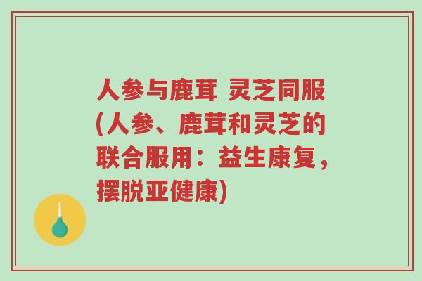 人参与鹿茸 灵芝同服(人参、鹿茸和灵芝的联合服用：益生康复，摆脱亚健康)-第1张图片-超越