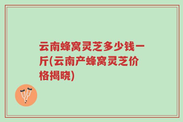 云南蜂窝灵芝多少钱一斤(云南产蜂窝灵芝价格揭晓)-第1张图片-超越