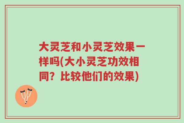 大灵芝和小灵芝效果一样吗(大小灵芝功效相同？比较他们的效果)-第1张图片-超越