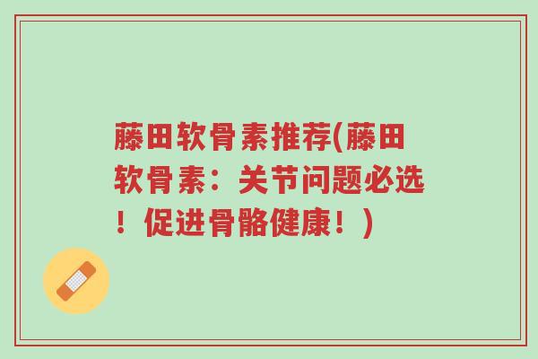 藤田软骨素推荐(藤田软骨素:关节问题必选!促进骨骼健康!)-第1张图片-超越 藤田软骨素推荐(藤田软骨素:关节问题必选!促进骨骼健康!)-第1张图片-超越