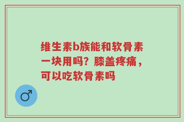 维生素b族能和软骨素一块用吗?膝盖疼痛,可以吃软骨素吗-第1张图片-超越 维生素b族能和软骨素一块用吗?膝盖疼痛,可以吃软骨素吗-第1张图片-超越