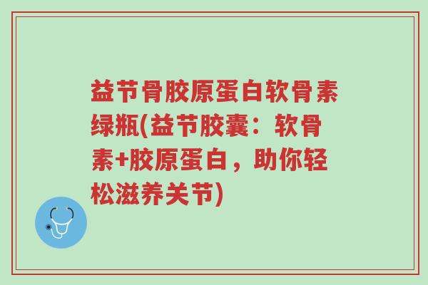 益节骨胶原蛋白软骨素绿瓶(益节胶囊：软骨素+胶原蛋白，助你轻松滋养关节)-第1张图片-超越