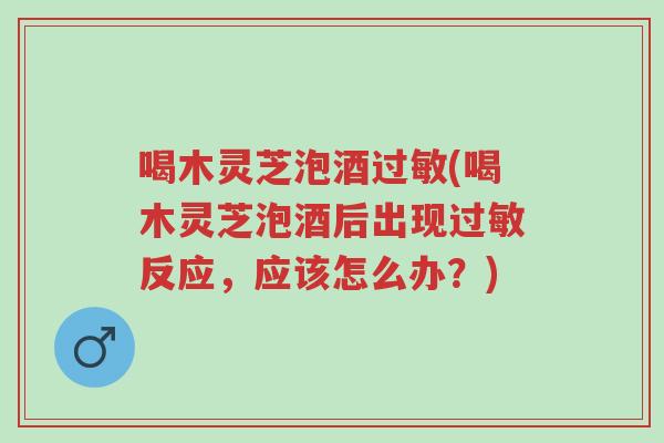 喝木灵芝泡酒过敏(喝木灵芝泡酒后出现过敏反应,应该怎么办?)-第1张图片-超越 喝木灵芝泡酒过敏(喝木灵芝泡酒后出现过敏反应,应该怎么办?)-第1张图片-超越