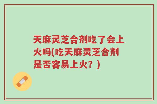 天麻灵芝合剂吃了会上火吗(吃天麻灵芝合剂是否容易上火?)-第1张图片-超越 天麻灵芝合剂吃了会上火吗(吃天麻灵芝合剂是否容易上火?)-第1张图片-超越