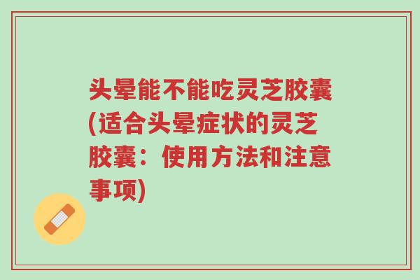 头晕能不能吃灵芝胶囊(适合头晕症状的灵芝胶囊：使用方法和注意事项)-第1张图片-超越
