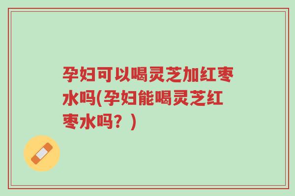 孕妇可以喝灵芝加红枣水吗(孕妇能喝灵芝红枣水吗?)-第1张图片-超越 孕妇可以喝灵芝加红枣水吗(孕妇能喝灵芝红枣水吗?)-第1张图片-超越