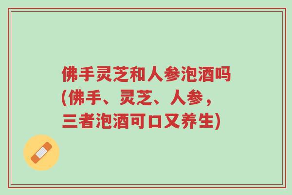佛手灵芝和人参泡酒吗(佛手、灵芝、人参,三者泡酒可口又养生)-第1张图片-超越 佛手灵芝和人参泡酒吗(佛手、灵芝、人参,三者泡酒可口又养生)-第1张图片-超越