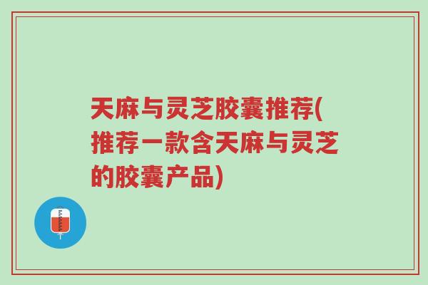 天麻与灵芝胶囊推荐(推荐一款含天麻与灵芝的胶囊产品)-第1张图片-超越