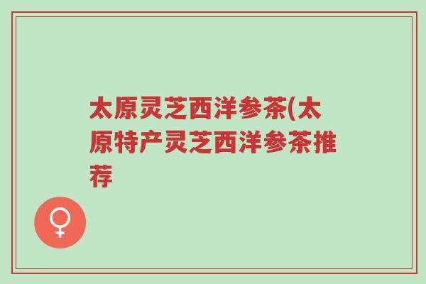 太原灵芝西洋参茶(太原特产灵芝西洋参茶推荐-第1张图片-超越