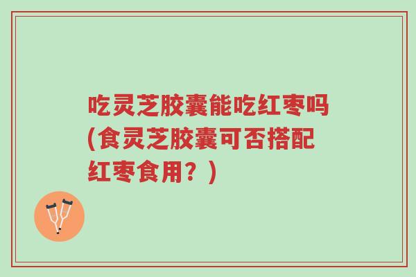 吃灵芝胶囊能吃红枣吗(食灵芝胶囊可否搭配红枣食用?)-第1张图片-超越 吃灵芝胶囊能吃红枣吗(食灵芝胶囊可否搭配红枣食用?)-第1张图片-超越