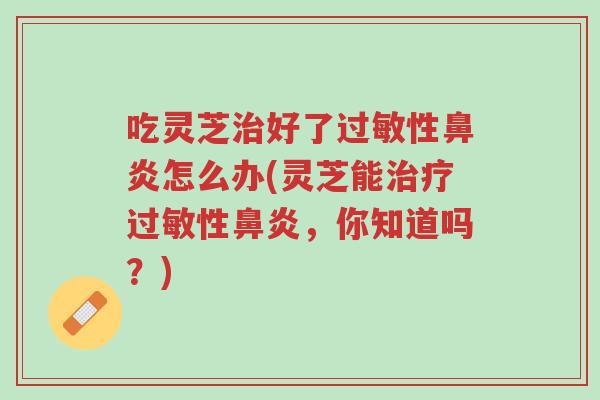 吃灵芝治好了过敏性鼻炎怎么办(灵芝能治疗过敏性鼻炎,你知道吗?)-第1张图片-超越 吃灵芝治好了过敏性鼻炎怎么办(灵芝能治疗过敏性鼻炎,你知道吗?)-第1张图片-超越