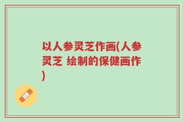 以人参灵芝作画(人参灵芝 绘制的保健画作)-第1张图片-超越 以人参灵芝作画(人参灵芝 绘制的保健画作)-第1张图片-超越
