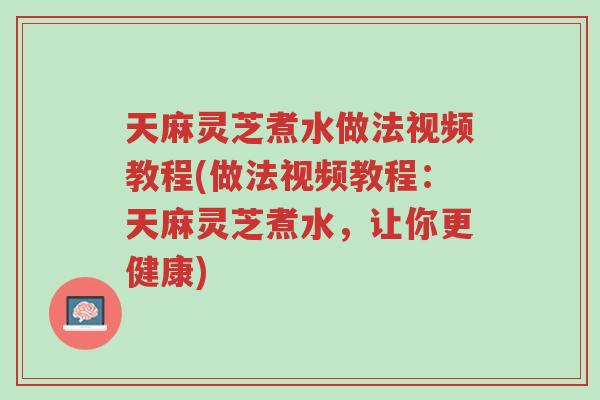 天麻灵芝煮水做法视频教程(做法视频教程：天麻灵芝煮水，让你更健康)-第1张图片-超越