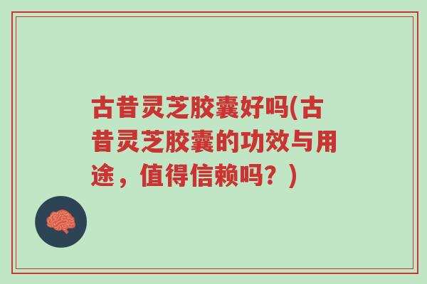 古昔灵芝胶囊好吗(古昔灵芝胶囊的功效与用途，值得信赖吗？)-第1张图片-超越