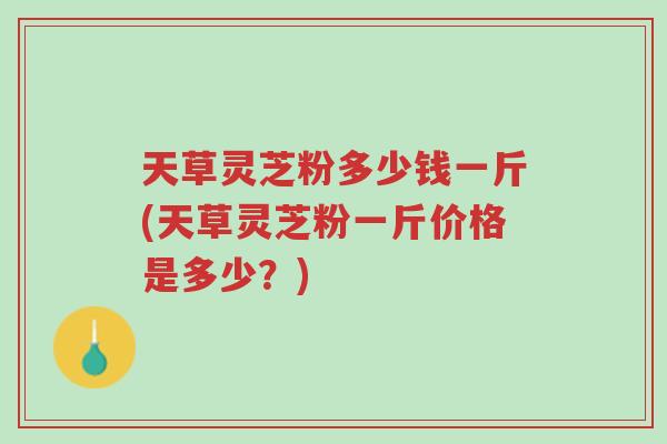 天草灵芝粉多少钱一斤(天草灵芝粉一斤价格是多少?)-第1张图片-超越 天草灵芝粉多少钱一斤(天草灵芝粉一斤价格是多少?)-第1张图片-超越