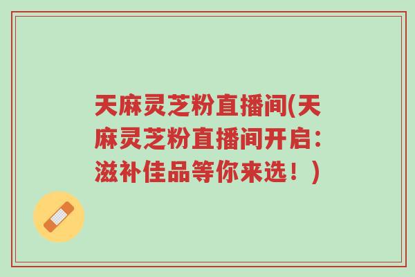 天麻灵芝粉直播间(天麻灵芝粉直播间开启：滋补佳品等你来选！)-第1张图片-超越