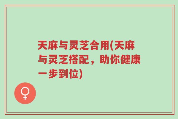 天麻与灵芝合用(天麻与灵芝搭配，助你健康一步到位)-第1张图片-超越