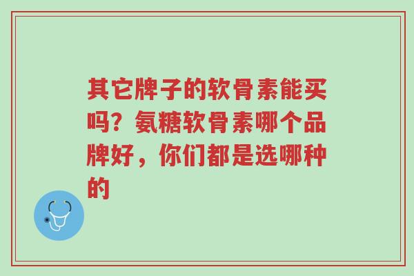 其它牌子的软骨素能买吗?氨糖软骨素哪个品牌好,你们都是选哪种的-第1张图片-超越 其它牌子的软骨素能买吗?氨糖软骨素哪个品牌好,你们都是选哪种的-第1张图片-超越