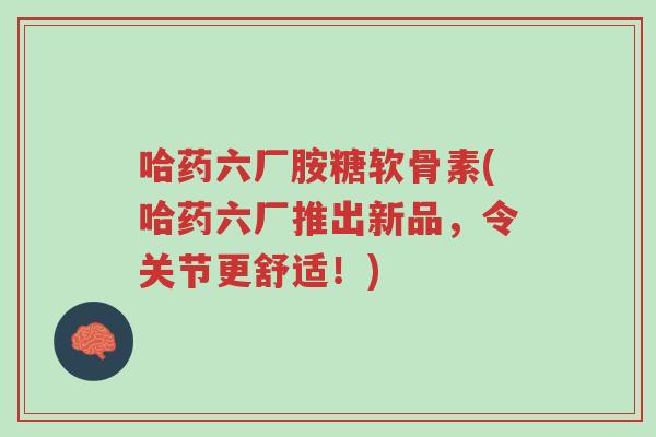 哈药六厂胺糖软骨素(哈药六厂推出新品,令关节更舒适!)-第1张图片-超越 哈药六厂胺糖软骨素(哈药六厂推出新品,令关节更舒适!)-第1张图片-超越