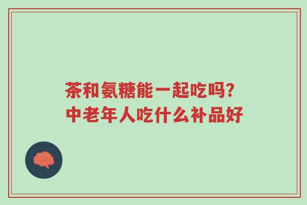 茶和氨糖能一起吃吗?中老年人吃什么补品好-第1张图片-超越 茶和氨糖能一起吃吗?中老年人吃什么补品好-第1张图片-超越