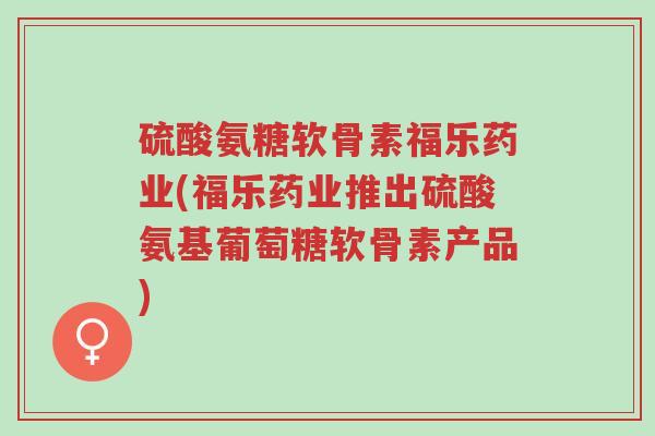 硫酸氨糖软骨素福乐药业(福乐药业推出硫酸氨基葡萄糖软骨素产品)-第1张图片-超越