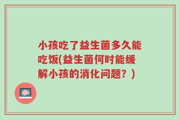 小孩吃了益生菌多久能吃饭(益生菌何时能缓解小孩的消化问题?)-第1张图片-超越 小孩吃了益生菌多久能吃饭(益生菌何时能缓解小孩的消化问题?)-第1张图片-超越